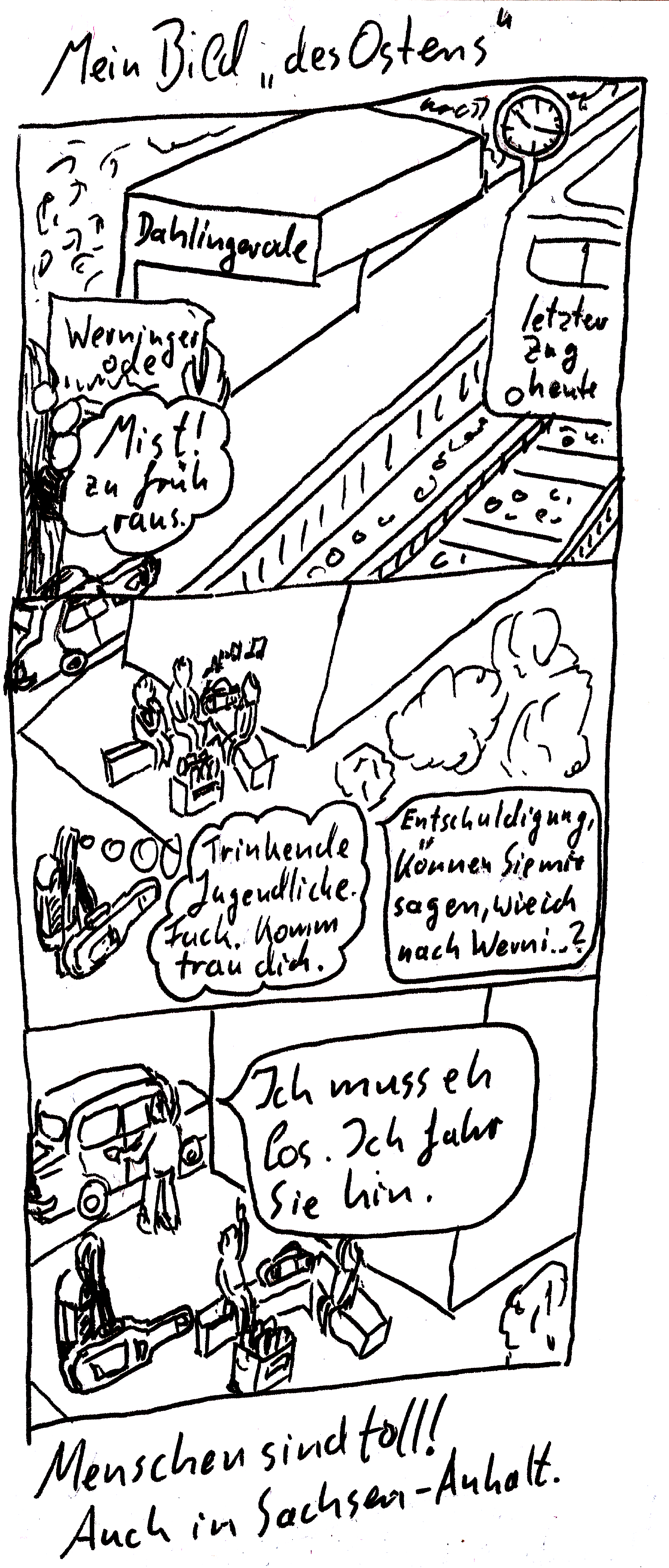 Ein drei-Panel Comic (lineart). Titel: Mein Bild „des Ostens“ Oben steht ein Langhaariger am Bahngleis und hält einen Zettel hoch. Aufschrift „Werningerode“. Die Haltestelle hat die Aufschrift „Dahlingerode“. Eine Gedankenblase sagt „Mist! Zu früh raus!“. Auf dem Gleis fährt gerade ein Zug mit Aufschrift „letzter Zug heute“ weg. In der Mitte steht der Langhaarige mit großem Rucksack und Gitarre vor drei Jugendlichen, die auf einer Steinbank trinken und Musik hören. Gedankenblase: Trinkende Jugendliche. Fuck. Komm, trau dich. Sprechblase: Entschuldigung. Können Sie mir sagen, wie ich nach Wern ...? Unten steht einer der Jugendlichen an einem Auto und schließt es auf. Sprechblase: Ich muss eh los. Ich fahr sie hin. Unter dem Comic steht: Menschen sind toll! Auch in Sachsen-Anhalt. Ein drei-Panel Comic (lineart). Titel: Mein Bild „des Ostens“ Oben steht ein Langhaariger am Bahngleis und hält einen Zettel hoch. Aufschrift „Werningerode“. Die Haltestelle hat die Aufschrift „Dahlingerode“. Eine Gedankenblase sagt „Mist! Zu früh raus!“. Auf dem Gleis fährt gerade ein Zug mit Aufschrift „letzter Zug heute“ weg. In der Mitte steht der Langhaarige mit großem Rucksack und Gitarre vor drei Jugendlichen, die auf einer Steinbank trinken und Musik hören. Gedankenblase: Trinkende Jugendliche. Fuck. Komm, trau dich. Sprechblase: Entschuldigung. Können Sie mir sagen, wie ich nach Wern ...? Unten steht einer der Jugendlichen an einem Auto und schließt es auf. Sprechblase: Ich muss eh los. Ich fahr sie hin. Unter dem Comic steht: Menschen sind toll! Auch in Sachsen-Anhalt.